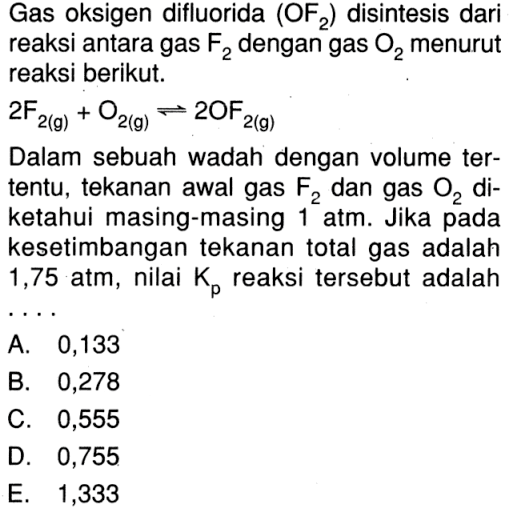 Gas oksigen difluorida (OF2) disintesis dari reaksi antara gas F2 dengan gas O2 menurut reaksi berikut. 2F2 (g) + O2 (g) <=> 2OF 2(g) Dalam sebuah wadah dengan volume tertentu, tekanan awal gas F2 dan gas O2 diketahui masing-masing 1 atm. Jika pada kesetimbangan tekanan total gas adalah 1,75 atm, nilai Kp reaksi tersebut adalah ....