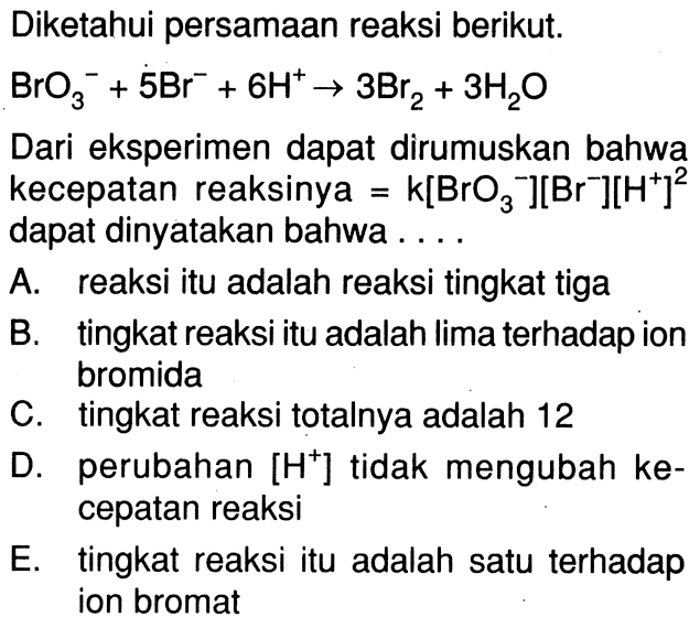 Diketahui persamaan reaksi berikut. BrO3^- + 5 Br^- + 6 H^+ -> 3 Br2 + 3 H2O Dari eksperimen dapat dirumuskan bahwa kecepatan reaksinya = k[BrO3^-][Br^-][H^+]^2 dapat dinyatakan bahwa . . . .