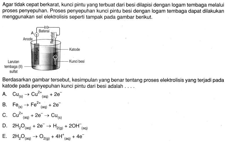 Agar tidak cepat berkarat, kunci pintu yang terbuat dari besi dilapisi dengan logam tembaga melalui proses penyepuhan. Proses penyepuhan kunci pintu besi dengan logam tembaga dapat dilakukan menggunakan sel elektrolisis seperti tampak pada gambar berikut.Larutan tembaga (II) sulfat Anode A Baterai Reostat Katode Kunci besi Berdasarkan gambar tersebut, kesimpulan yang benar tentang proses elektrolisis yang terjadi pada katode pada penyepuhan kunci pintu dari besi adalah ....A.  Cu(s) -> Cu^2+/ (aq)+2e^- B.  Fe(s) -> Fe(aq)^2++2e^- C.  Cu^2+ (aq) +2e^- -> Cu(s)  D.  2H2O (aq) +2e^- -> H2(g) +2OH^-(aq)E.   2H2O (aq)  -> O2(g) +4H^+(aq) +4e^- 