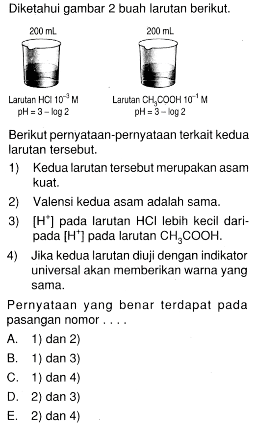 Diketahui gambar 2 buah larutan berikut. 200 mL Larutan HCl 10^(-3) M pH=3-log 2 200 mL Larutan CH3COOH 10^(-1) M pH=3-log 2 Berikut pernyataan-pernyataan terkait kedua larutan tersebut. 1) Kedua larutan tersebut merupakan asam kuat. 2) Valensi kedua asam adalah sama. 3) [H^+]pada larutan HCl lebih kecil daripada [H^+]pada larutan CH3COOH. 4) Jika kedua larutan diuji dengan indikator universal akan memberikan warna yang sama. Pernyataan yang benar terdapat pada pasangan nomor ... A. 1) dan 2) B. 1) dan 3) C. 1) dan 4) D. 2) dan 3) E. 2) dan 4) 