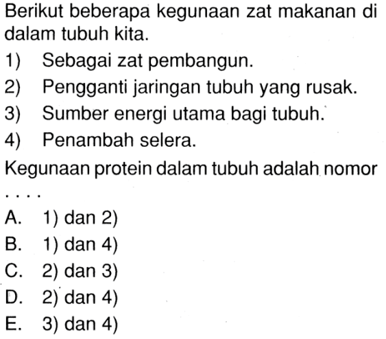 Berikut beberapa kegunaan zat makanan di dalam tubuh kita. 
1) Sebagai zat pembangun. 
2) Pengganti jaringan tubuh yang rusak. 
3) Sumber energi utama bagi tubuh. 
4) Penambah selera. 
Kegunaan protein dalam tubuh adalah nomor .... 
A. 1) dan 2) 
B. 1) dan 4) 
C. 2) dan 3) 
D. 2) dan 4) 
E. 3) dan 4)