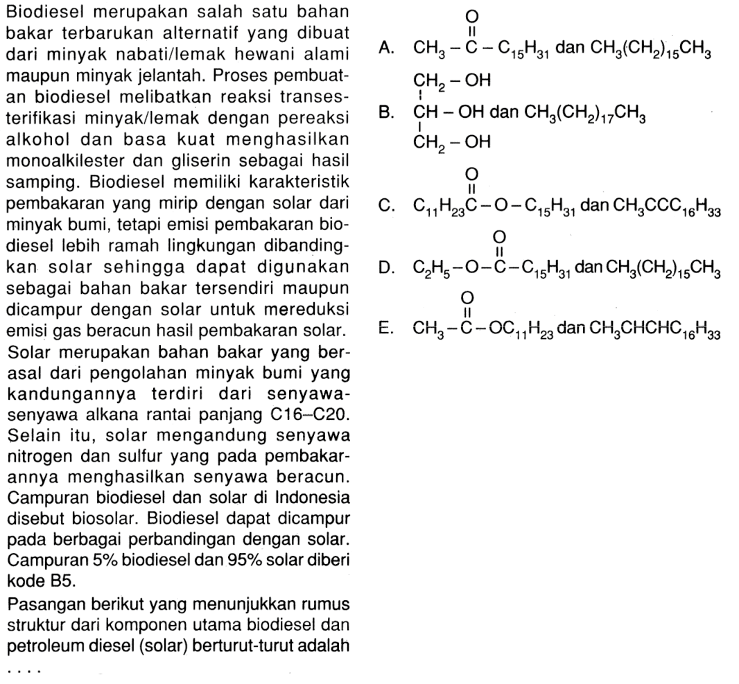 Biodiesel merupakan salah satu bahan bakar terbarukan alternatif yang dibuat dari minyak nabatillemak hewani alami maupun minyak jelantah. Proses pembuatan biodiesel melibatkan reaksi transesterifikasi minyak/lemak dengan pereaksi alkohol dan basa kuat menghasilkan monoalkilester dan gliserin sebagai hasil samping. Biodiesel memiliki karakteristik pembakaran yang mirip dengan solar dari minyak bumi, tetapi emisi pembakaran biodiesel lebih ramah lingkungan dibandingkan solar sehingga dapat digunakan sebagai bahan bakar tersendiri maupun dicampur dengan solar untuk mereduksi emisi gas beracun hasil pembakaran solar. 
Solar merupakan bahan bakar yang berasal dari pengolahan minyak bumi yang kandungannya terdiri dari senyawa-senyawa alkana rantai panjang C16-C20. Selain itu, solar mengandung senyawa nitrogen dan sulfur yang pada pembakarannya menghasilkan senyawa beracun. Campuran biodiesel dan solar di Indonesia disebut biosolar. Biodiesel dapat dicampur pada berbagai perbandingan dengan solar. Campuran 5% biodiesel dan 95% solar diberi kode B5. Pasangan berikut yang menunjukkan rumus struktur dari komponen utama biodiesel dan petroleum diesel (solar) berturut-turut adalah 
A. CH3 - C - C15H31 O dan CH3(CH2)15CH3 
B. CH - OH CH2 - OH CH2 - OH dan CH3(CH2)17CH3 
C. C11H23C-O-C15H31 O dan CH3CCC16H33 
D. C2H5-O-C-C15H31 O dan CH3(CH2)15CH3 
E. CH3-C-OC11H23 O dan CH3CHCHC16H33  