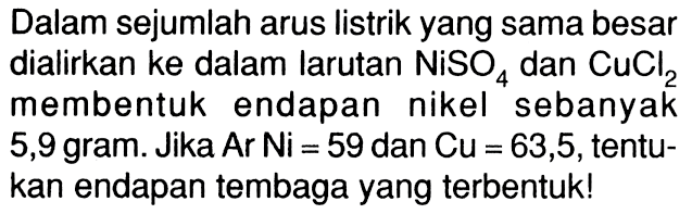 Dalam sejumlah arus listrik yang sama besar dialirkan ke dalam larutan NiSO4 dan CuCl2 membentuk endapan nikel sebanyak 5,9 gram. Jika Ar Ni = 59 dan Cu = 63,5, tentu- kan endapan tembaga yang terbentuk!