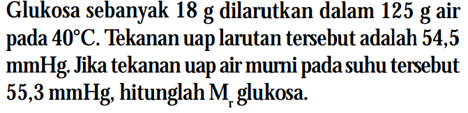 Glukosa sebanyak 18 g dilarutkan dalam 125 g air pada 40C. Tekanan uap larutan tersebut adalah 54,5 mmHg Jika tekanan uap air murni pada suhu tersebut 55,3 mmHg, hitunglah Mr glukosa.