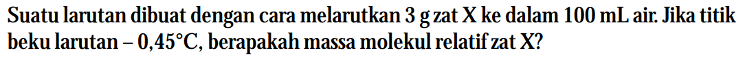 Suatu larutan dibuat dengan cara melarutkan 3 g zat X ke dalam 100 mL air. Jika titik beku larutan -0,45C, berapakah massa molekul relatif zat X?