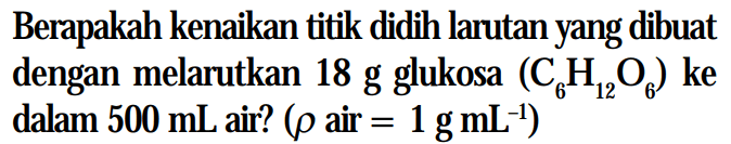 Berapakah kenaikan titik didih larutan yang dibuat dengan melarutkan 18 g glukosa (C6H1206) ke dalam 500 mL air? (rho air = 1 g mL^(-1))