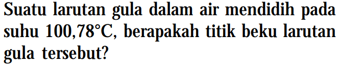 Suatu larutan gula dalam air mendidih suhu 100,78C , berapakah titik beku larutan gula tersebut?