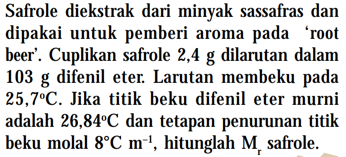 Safrole diekstrak dari minyak sassafras dan dipakai untuk pemberi aroma 'root beer'. Cuplikan safrole 2,4 g dilarutan dalam 103 g difenil eter: Larutan membeku 25,7C. Jika titik beku difenil eter murni adalah 26,84C dan tetapan penurunan titik beku molal 8C m^-1, hitunglah Mr safrole.