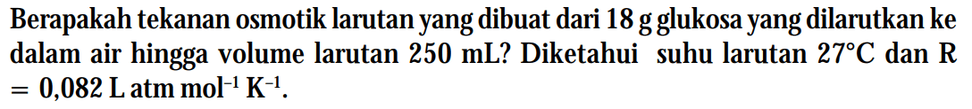 Berapakah tekanan osmotik larutan yang dibuat dari 18 g glukosa yang dilarutkan ke dalam air hingga volume larutan 250 mL? Diketahui suhu larutan 27 C dan R = 0,082 L atm mol^(-1) K^(-1).