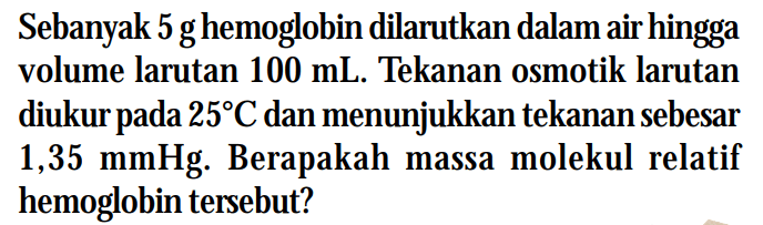 Sebanyak 5g hemoglobin dilarutkan dalam air hingga volume larutan 100 mL. Tekanan osmotik larutan diukurpada 25C dan menunjukkan tekanan sebesar 1,35 mmHg. Berapakah massa molekul relatif hemoglobin tersebut?