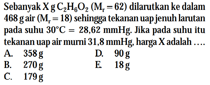 Sebanyak X g C2H6O2 (Mr = 62) dilarutkan ke dalam 468 g air (Mr = 18) sehingga tekanan uap jenuh larutan pada suhu 30 C = 28,62 mmHg. Jika pada suhu itu tekanan uap air murni 31,8 mmHg, harga X adalah .... 