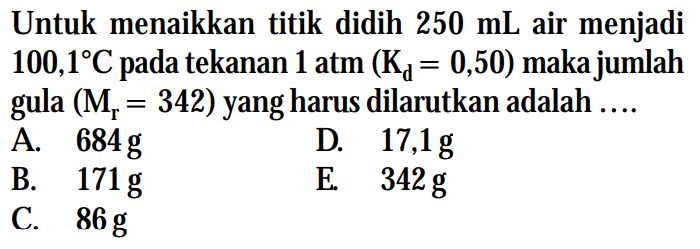 Untuk menaikkan titik didih 250 mL air menjadi 100,1C tekanan 1 atm (Kd = 0,50) maka jumlah gula (Mr = 342) yang harus dilarutkan adalah....