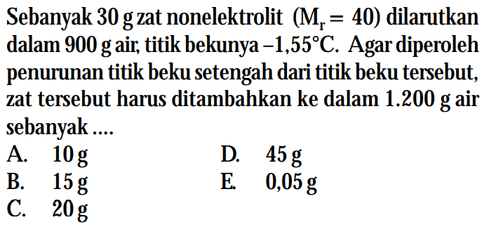 Sebanyak 30 g zat nonelektrolit (Mr = 40) dilarutkan dalam 900 g air; titik bekunya -1,55C. Agar diperoleh penurunan titik beku setengah dari titik beku tersebut, zat tersebut harus ditambahkan ke dalam 1.200 g air sebanyak ....