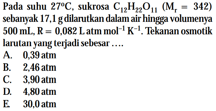 Pada suhu 27C , sukrosa C12H22011 (Mr = 342) sebanyak 17,1 g dilarutkan dalam air hingga volumenya 500 mL, R = 0,082 L atm mol^(-1) K^(-1). Tekanan osmotik larutan yang terjadi sebesar....