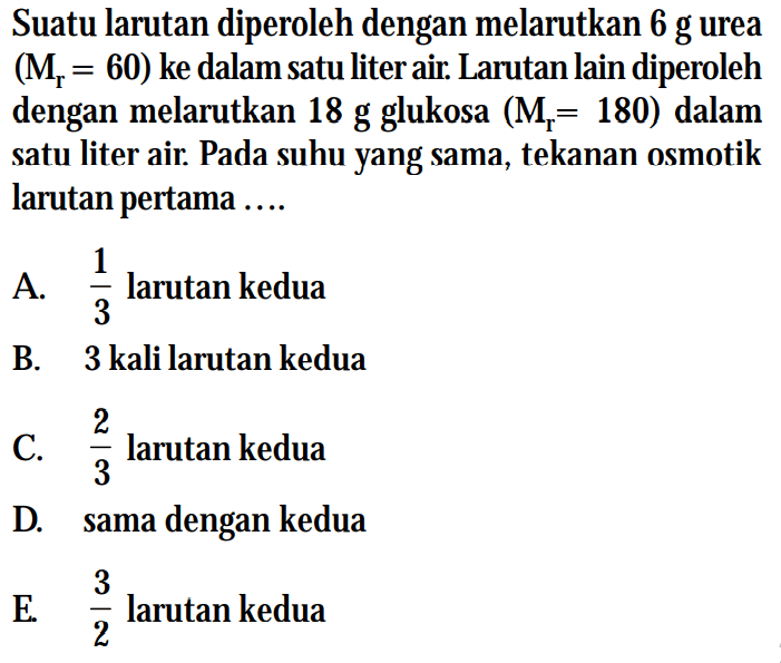 Suatu larutan diperoleh dengan melarutkan 6 g urea (Mr = 60) ke dalam satu liter air. Larutan lain diperoleh dengan melarutkan 18 g glukosa (M= 180) dalam satu liter air. Pada suhu yang sama, tekanan osmotik larutan pertama....E larutan kedua 2