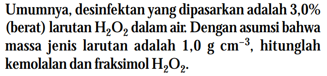 Umumnya, desinfektan yang dipasarkan adalah 3,0% (berat) larutan H2O2 dalam air. Dengan asumsi bahwa massa jenis larutan adalah 1,0 g cm^(-3), hitunglah kemolalan dan fraksimol H202.