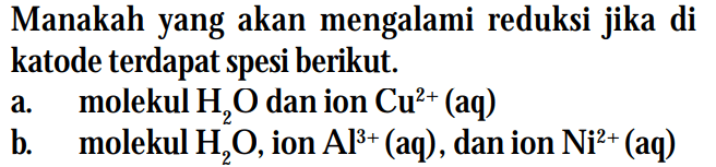 Manakah yang akan mengalami reduksi jika di katode terdapat spesi berikut.
a. molekul H2O dan ion  Cu^(2+) (aq) 
b. molekul H2O, ion  Al^(3+) (aq), dan ion Ni^(2+) (aq) 