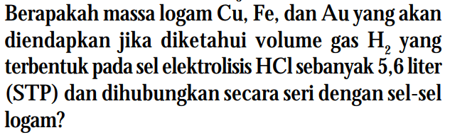 Berapakah massa logam Cu, Fe, dan Au yang akan diendapkan jika diketahui volume gas H2 yang terbentuk pada sel elektrolisis HCl sebanyak 5,6 liter (STP) dan dihubungkan secara seri dengan sel-sel logam?