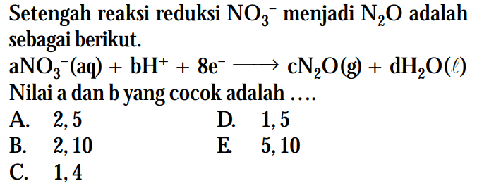 Setengah reaksi reduksi NO3^- menjadi N2O adalah sebagai berikut. aNO3^-(aq) + bH^+ + 8e^- -> cN2O(g) + dH2O(l) Nilai a dan b yang cocok adalah .....