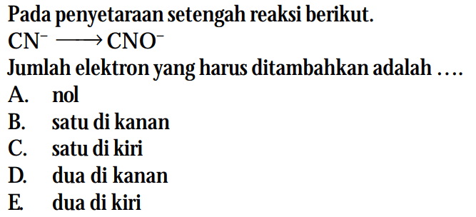 Pada penyetaraan setengah reaksi berikut. 
CN^- -> CNO^- 
Jumlah elektron yang harus ditambahkan adalah 
A. nol 
B. satu di kanan 
C. satu di kiri 
D. dua di kanan 
E. dua di kiri