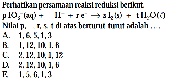 Perhatikan persamaan reaksi reduksi berikut. pIO3^- (aq) + H^+ + re^- -> s I2 (s) + tH2O (l) Nilai p, , r, s, t di atas berturut-turut adalah ...
