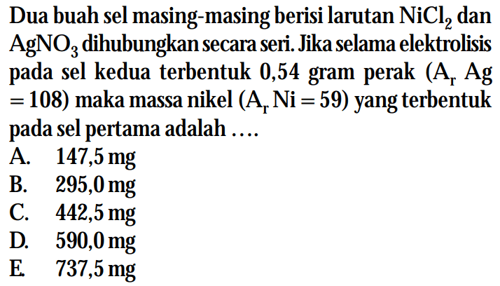 Dua buah sel masing-masing berisi larutan NiCl2 dan AgNO3 dihubungkan secara seri. Jika selama elektrolisis pada sel kedua terbentuk 0,54 gram perak (Ar Ag = 108) maka massa nikel (Ar Ni = 59) yang terbentuk pada sel pertama adalah ...