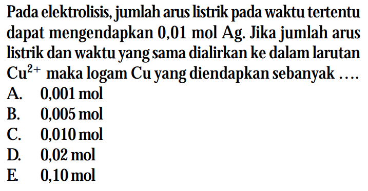 Pada elektrolisis, jumlah arus listrik pada waktu tertentu dapat mengendapkan 0,01 mol Ag. Jika jumlah arus listrik dan waktu yang sama dialirkan ke dalam larutan Cu^(2+) maka logam Cu yang diendapkan sebanyak ....