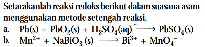 Setarakanlah reaksi redoks berikut dalam suasana asam menggunakan metode setengah reaksi. 
a. Pb (s) + PbO2 (s) + H2SO4 (aq) -> PbSO4 (s) 
b. Mn^(2+) + NaBiO3 (s) -> Bi^(3+) + MnO4^-