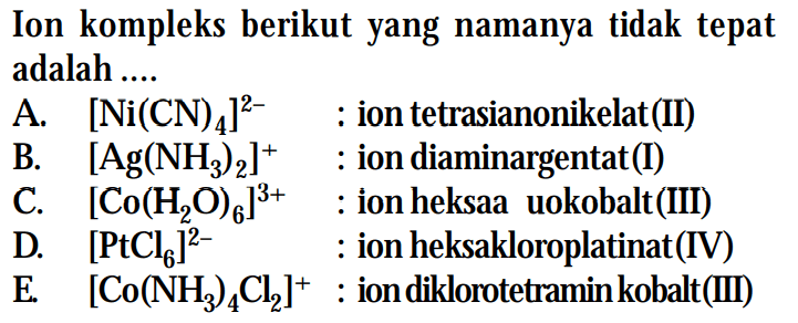 Ion kompleks berikut yang namanya tidak tepat adalah . .. 
A. [Ni(CN)4]^(2-) : ion tetrasianonikelat (II) 
B. [Ag(NH3) 2]+ : ion diaminargentat(I) 
C. [Co(H2O)6]^(3+) : ion heksa uokobalt (III) 
D. [PtCl6]^(2-) : ion heksakloroplatinat(IV) 
E. [Co(NH3)4Cl]^+ : ion diklorotetraminkobalt (III)