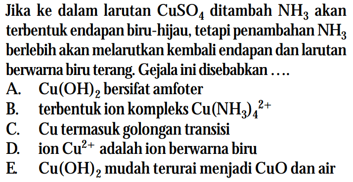 Jika ke dalam larutan CuSO4 ditambah NH3 akan terbentuk endapan biru-hijau, tetapi penambahan NH3 berlebih akan melarutkan kembali endapan dan larutan berwarna biru terang. Gejala ini disebabkan ....
A. Cu(OH)2 bersifat amfoter
B. terbentuk ion kompleks Cu(NH3)4^(2+) 
C. Cu termasuk golongan transisi
D. ion Cu^(2+) adalah ion berwarna biru
E. Cu(OH)2 mudah terurai menjadi CuO dan air