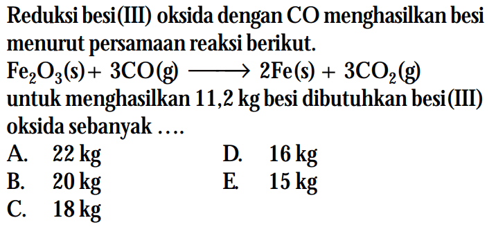 Reduksi besi(III) oksida dengan CO menghasilkan besi menurut persamaan reaksi berikut.Fe2O3(s)+3 CO(g) -> 2 Fe(s)+3 CO2(g)untuk menghasilkan 11,2 kg besi dibutuhkan besi(III) oksida sebanyak ....