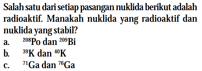 Salah satu dari setiap pasangan nuklida berikut adalah radioaktif. Manakah nuklida yang radioaktif dan nuklida yang stabil?
a. 208Po dan 209Bi
b. 39K dan 40K
c. 71Ga dan 76Ga