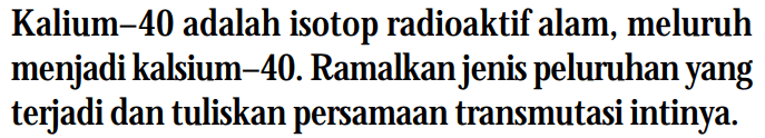 Kalium-40 adalah isotop radioaktif alam, meluruh menjadi kalsium-40. Ramalkan jenis peluruhan yang terjadi dan tuliskan persamaan transmutasi intinya.