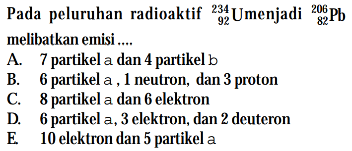 Pada peluruhan radioaktif 234 92 Umenjadi 206 82 Pb melibatkan emisi ....
A. 7 partikel a dan 4 partikel b
B. 6 partikel a, 1 neutron, dan 3 proton
C. 8 partikel a dan 6 elektron
D. 6 partikel a, 3 elektron, dan 2 deuteron
E. 10 elektron dan 5 partikel a