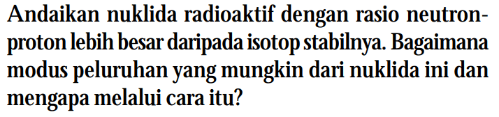 Andaikan nuklida radioaktif dengan rasio neutronproton lebih besar daripada isotop stabilnya. Bagaimana modus peluruhan yang mungkin dari nuklida ini dan mengapa melalui cara itu?