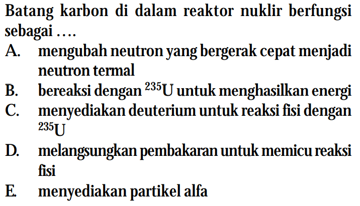 Batang karbon di dalam reaktor nuklir berfungsi sebagai ....
A. mengubah neutron yang bergerak cepat menjadi neutron termal
B. bereaksi dengan  { )^(235) U  untuk menghasilkan energi
C. menyediakan deuterium untuk reaksi fisi dengan
D. melangsungkan pembakaran untuk memicu reaksi fisi
E. menyediakan partikel alfa