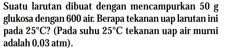 Suatu larutan dibuat dengan mencampurkan 50 g glukosa dengan 600 air. Berapa tekanan uap larutan ini pada 25C? (Pada suhu 25C tekanan uap air murni adalah 0,03 atm).