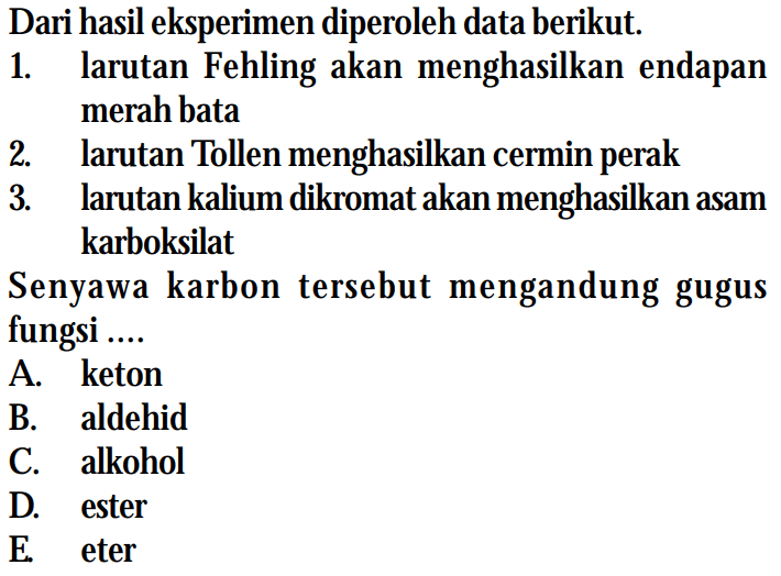 Dari hasil eksperimen diperoleh data berikut. 
1. larutan Fehling akan menghasilkan endapan merah bata 
2. larutan Tollen menghasilkan cermin perak 
3. larutan kalium dikromat akan menghasilkan asam karboksilat 
Senyawa karbon tersebut mengandung gugus fungsi 
A. keton 
B. aldehid 
C. alkohol 
D. ester 
E. eter