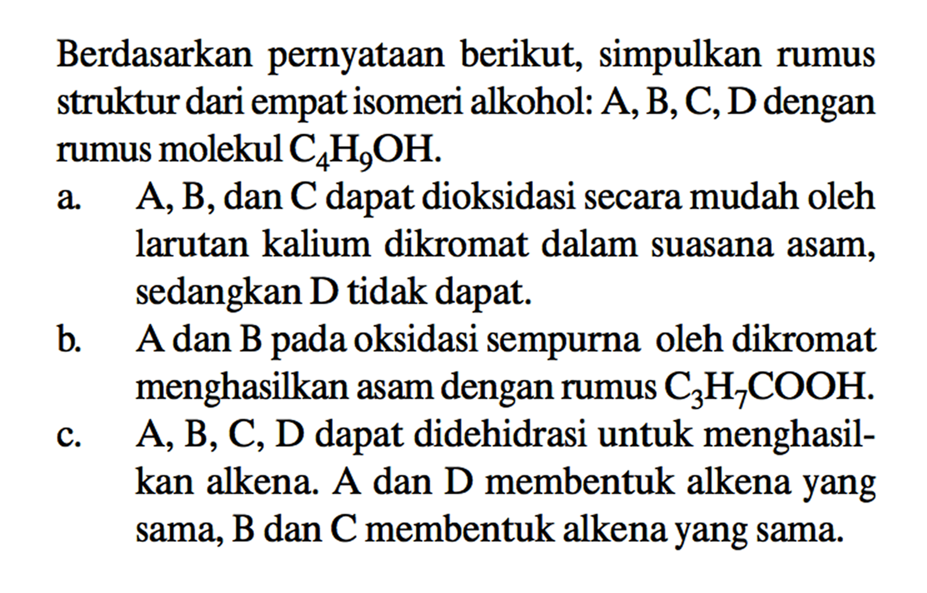 Berdasarkan pernyataan berikut, simpulkan rumus struktur dari empat isomeri alkohol: A, B, C, D dengan rumus molekul C4H9OH. 
a. A, B, dan C dapat dioksidasi secara mudah oleh larutan kalium dikromat dalam suasana asam, sedangkan D tidak dapat. 
b. A dan B pada oksidasi sempurna oleh dikromat menghasilkan asam dengan rumus C3H7COOH. 
c. A, B, C, D dapat didehidrasi untuk menghasilkan alkena. A dan D membentuk alkena yang sama, B dan C membentuk alkena yang sama.