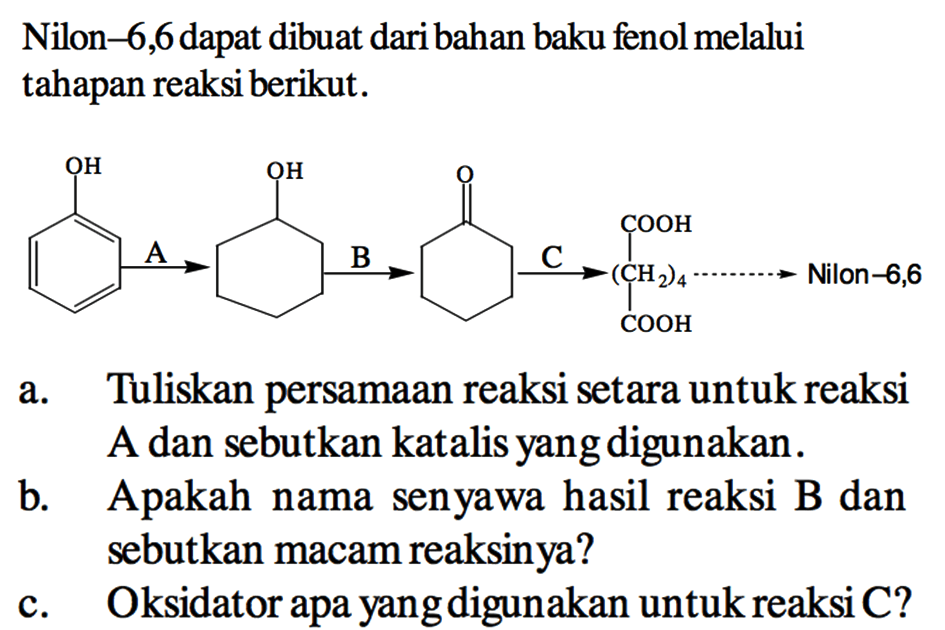 Nilon-6,6 dapat dibuat daribahan baku fenol melalui tahapan reaksi berikut.
OH - > A OH - > B - > =O - > C COOH - (CH2)4 - COOH - > Nilon - 6,6
a. Tuliskan persamaan reaksi setara untuk reaksi A dan sebutkan katalis yang digunakan.
b. Apakah nama senyawa hasil reaksi B dan sebutkan macam reaksinya?
c. Oksidator apa yang digunakan untuk reaksi C?