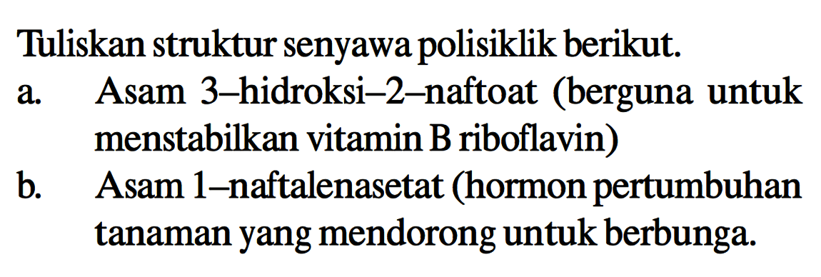 Tuliskan struktur senyawa polisiklik berikut.
a. Asam 3-hidroksi-2-naftoat (berguna untuk menstabilkan vitamin B riboflavin)
b. Asam 1-naftalenasetat (hormon pertumbuhan tanaman yang mendorong untuk berbunga.