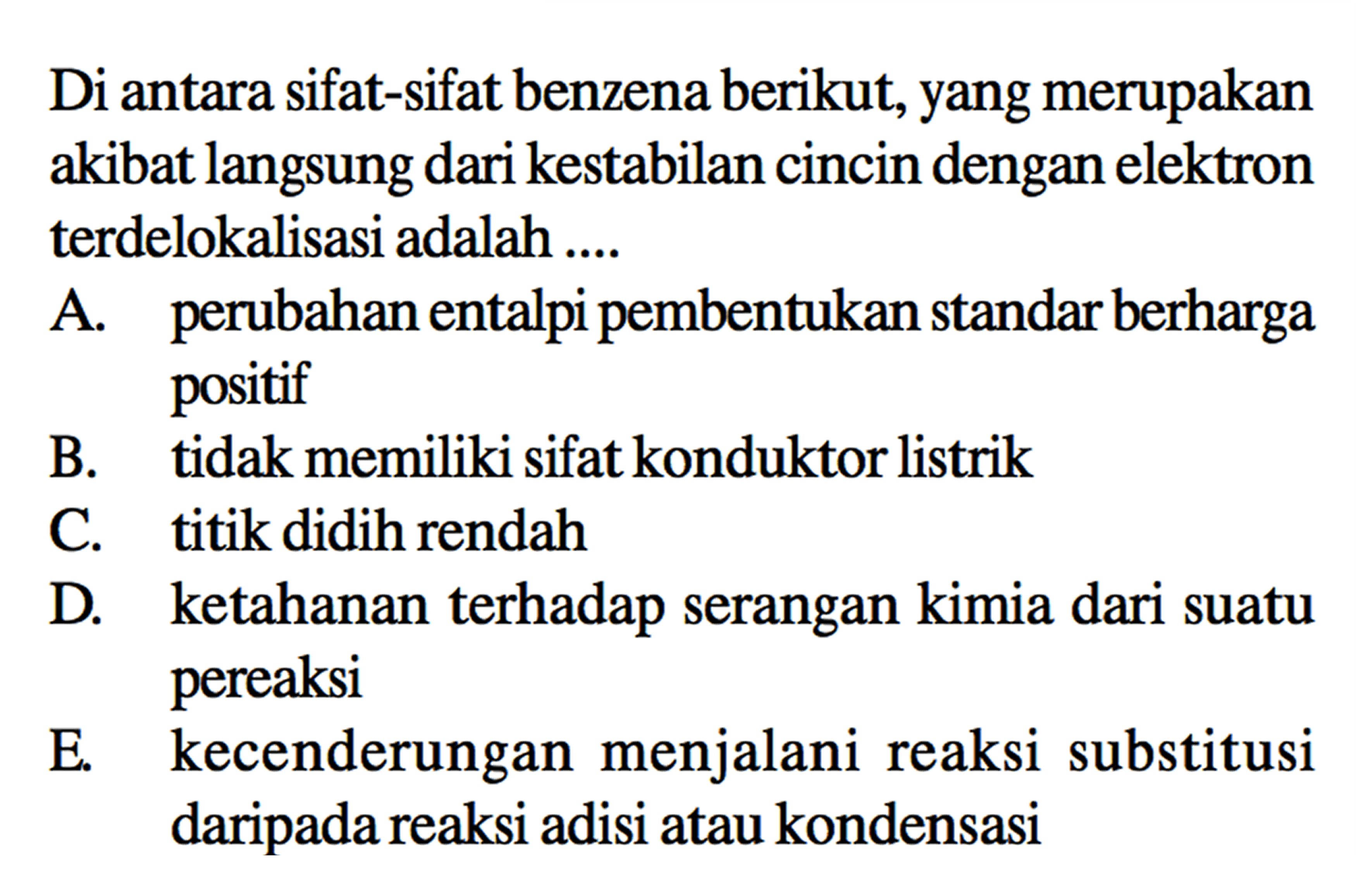 Di antara sifat-sifat benzena berikut, yang merupakan akibat langsung dari kestabilan cincin dengan elektron terdelokalisasi adalah .... 
A. perubahan entalpi pembentukan standar berharga positif 
B. tidak memiliki sifat konduktor listrik 
C. titik didih rendah 
D. ketahanan terhadap serangan kimia dari suatu pereaksi 
E. kecenderungan menjalani reaksi substitusi daripada reaksi adisi atau kondensasi