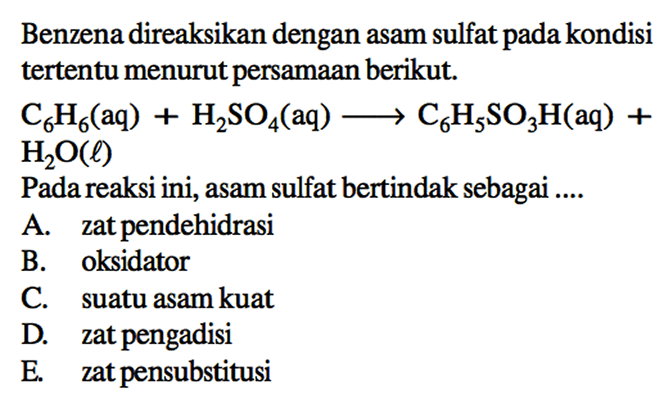 Benzena direaksikan dengan asam sulfat pada kondisi tertentu menurut persamaan berikut.
C6H6 (aq) + H2SO4 (aq) -> C6H5SO3H (aq) + H2O (l)
Pada reaksi ini, asam sulfat bertindak sebagai ....
