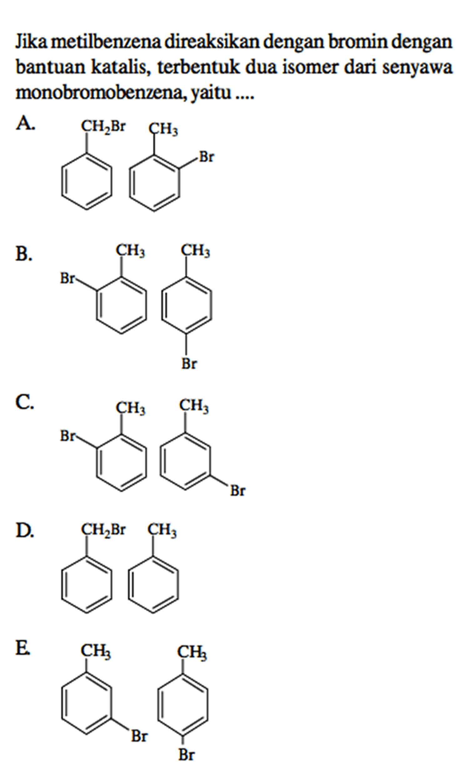 Jika metilbenzena direaksikan dengan bromin dengan bantuan katalis, terbentuk dua isomer dari senyawa monobromobenzena, yaitu ....
A. - CH2Br - CH3 - Br B. - Br - CH3 - CH3 - Br C. - Br - CH3 - CH3 - Br D. CH2Br CH3 E. - Br - CH3 - CH3 - Br