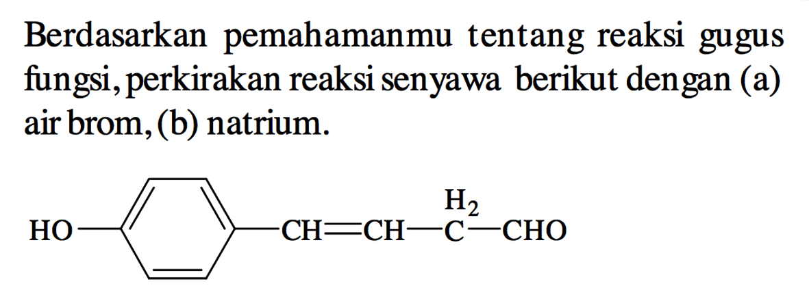 Berdasarkan pemahamanmu tentang reaksi gugus fungsi, perkirakan reaksi senyawa berikut dengan (a) air brom, (b) natrium. 
HO - (benzena) - CH = CH - CH2 - CHO 