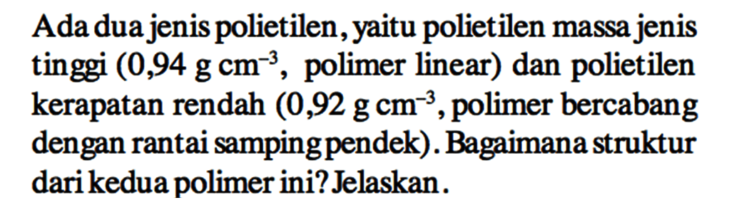 Ada dua jenis polietilen, yaitu polietilen massa jenis tinggi (0,94 g cm^(-3), polimer linear) dan polietilen kerapatan rendah (0,92 g cm^(-3), polimer bercabang dengan rantai samping pendek). Bagaimana struktur dari kedua polimer ini? Jelaskan.