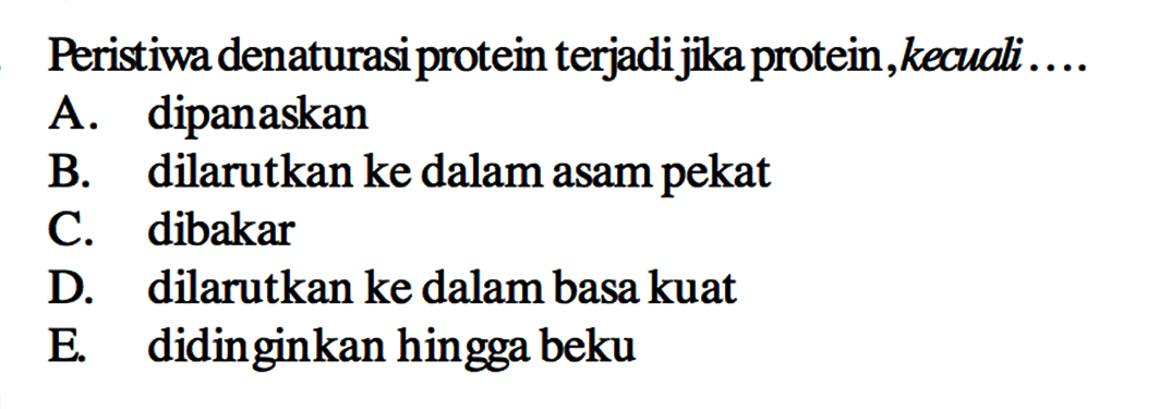 Peristiwa denaturasi protein terjadi jika protein, kecuali....
A. dipanaskan
B. dilarutkan ke dalam asam pekat
C. dibakar
D. dilarutkan ke dalam basa kuat
E. didinginkan hingga beku