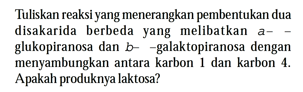 Tuliskan reaksi yang menerangkan pembentukan dua disakarida berbeda yang melibatkan a- glukopiranosa dan  b  - galaktopiranosa dengan menyambungkan antara karbon 1 dan karbon  4 .  Apakah produknya laktosa?