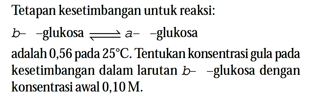 Tetapan kesetimbangan untuk reaksi:
 b- -glukosa  < = > a- -glukosa
adalah 0,56 pada 25 C. Tentukan konsentrasi gula pada kesetimbangan dalam larutan b- -glukosa dengan konsentrasi awal 0,10 M.