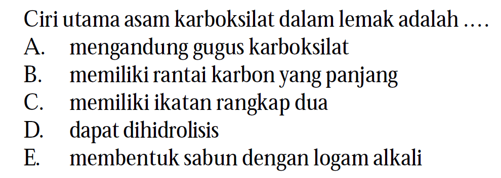 Ciri utama asam karboksilat dalam lemak adalah ...
A. mengandung gugus karboksilat
B. memiliki rantai karbon yang panjang
C. memiliki ikatan rangkap dua
D. dapat dihidrolisis
E. membentuk sabun dengan logam alkali